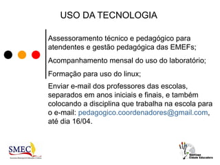USO DA TECNOLOGIA

Assessoramento técnico e pedagógico para
atendentes e gestão pedagógica das EMEFs;
Acompanhamento mensal do uso do laboratório;
Formação para uso do linux;
Enviar e-mail dos professores das escolas,
separados em anos iniciais e finais, e também
colocando a disciplina que trabalha na escola para
o e-mail: pedagogico.coordenadores@gmail.com,
até dia 16/04.
 