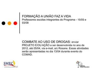 FORMAÇÃO A UNIÃO FAZ A VIDA
Professores escolas integrantes do Programa - 15/05 e
03/08




COMBATE AO USO DE DROGAS: enviar
PROJETO E/OU AÇÃO a ser desenvolvida no ano de
2012, até 05/04, via e-mail, a/c Rosane. Essas atividades
serão apresentadas no dia 13/04 durante evento do
COMAD.
 
