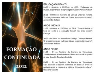 EDUCAÇÃO INFANTIL
             05/05 – 8h30min e 13h30min no CES. “Pedagogia da
             música, experiências de apreciação musical”.Patrícia Kebach

             26/05 –8h30min no Auditório do Colégio Cristóvão Pereira.
             “O protagonismo das vivências lúdicas no contexto inclusivo”.
             Janice Vidal Bertoldo


             ANOS INICIAIS
             31/03 - 8h30min e 13h30min no CES. “Como trabalhar a
             hora do conto e a produção textual nos anos iniciais”.
             Kalunga

             26/05 – 8h30min no Auditório do Colégio Cristóvão Pereira.
             “O protagonismo das vivências lúdicas no contexto inclusivo”.
             Janice Vidal Bertoldo


FORMAÇÃO     ANOS FINAIS
             31/03 – 8h no Auditório da Câmara de Vereadores.
             “Conhecimentos e competências: como articulá-los na prática

CONTINUADA   de sala de aula”. Roselane Costella

             23/06 – 8h no Auditório da Câmara de Vereadores.

   2012      “Ler, escrever e resolver problemas em todas as áreas do
             conhecimento” e 13h30min a “Oficina: Vivenciando o fazer”.
             Roselane Costella
 