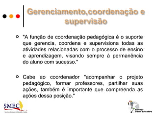    "A função de coordenação pedagógica é o suporte
    que gerencia, coordena e supervisiona todas as
    atividades relacionadas com o processo de ensino
    e aprendizagem, visando sempre à permanência
    do aluno com sucesso."

   Cabe ao coordenador "acompanhar o projeto
    pedagógico, formar professores, partilhar suas
    ações, também é importante que compreenda as
    ações dessa posição."
 