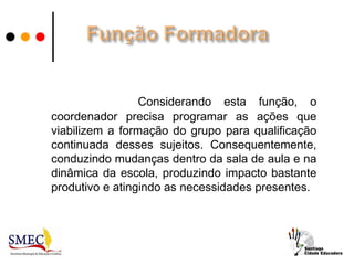 Considerando esta função, o
coordenador precisa programar as ações que
viabilizem a formação do grupo para qualificação
continuada desses sujeitos. Consequentemente,
conduzindo mudanças dentro da sala de aula e na
dinâmica da escola, produzindo impacto bastante
produtivo e atingindo as necessidades presentes.
 