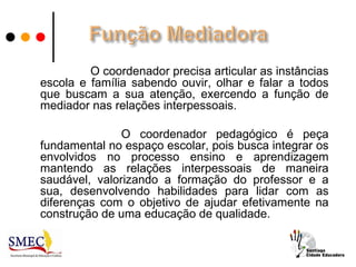 O coordenador precisa articular as instâncias
escola e família sabendo ouvir, olhar e falar a todos
que buscam a sua atenção, exercendo a função de
mediador nas relações interpessoais.

               O coordenador pedagógico é peça
fundamental no espaço escolar, pois busca integrar os
envolvidos no processo ensino e aprendizagem
mantendo as relações interpessoais de maneira
saudável, valorizando a formação do professor e a
sua, desenvolvendo habilidades para lidar com as
diferenças com o objetivo de ajudar efetivamente na
construção de uma educação de qualidade.
 