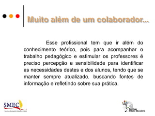 Esse profissional tem que ir além do
conhecimento teórico, pois para acompanhar o
trabalho pedagógico e estimular os professores é
preciso percepção e sensibilidade para identificar
as necessidades destes e dos alunos, tendo que se
manter sempre atualizado, buscando fontes de
informação e refletindo sobre sua prática.
 