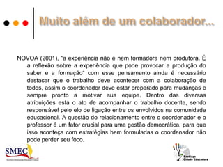 NOVOA (2001), “a experiência não é nem formadora nem produtora. É
  a reflexão sobre a experiência que pode provocar a produção do
  saber e a formação“ com esse pensamento ainda é necessário
  destacar que o trabalho deve acontecer com a colaboração de
  todos, assim o coordenador deve estar preparado para mudanças e
  sempre pronto a motivar sua equipe. Dentro das diversas
  atribuições está o ato de acompanhar o trabalho docente, sendo
  responsável pelo elo de ligação entre os envolvidos na comunidade
  educacional. A questão do relacionamento entre o coordenador e o
  professor é um fator crucial para uma gestão democrática, para que
  isso aconteça com estratégias bem formuladas o coordenador não
  pode perder seu foco.
 