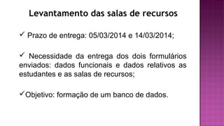 Levantamento das salas de recursos
 Prazo de entrega: 05/03/2014 e 14/03/2014;
 Necessidade da entrega dos dois formulários
enviados: dados funcionais e dados relativos as
estudantes e as salas de recursos;
Objetivo: formação de um banco de dados.
 