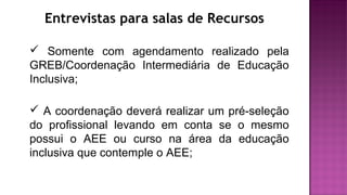 Entrevistas para salas de Recursos
 Somente com agendamento realizado pela
GREB/Coordenação Intermediária de Educação
Inclusiva;
 A coordenação deverá realizar um pré-seleção
do profissional levando em conta se o mesmo
possui o AEE ou curso na área da educação
inclusiva que contemple o AEE;
 