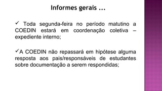 Informes gerais ...
 Toda segunda-feira no período matutino a
COEDIN estará em coordenação coletiva –
expediente interno;
A COEDIN não repassará em hipótese alguma
resposta aos pais/responsáveis de estudantes
sobre documentação a serem respondidas;
 