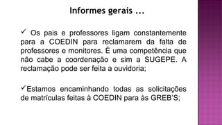 Informes gerais ...
 Os pais e professores ligam constantemente
para a COEDIN para reclamarem da falta de
professores e monitores. É uma competência que
não cabe a coordenação e sim a SUGEPE. A
reclamação pode ser feita a ouvidoria;
Estamos encaminhando todas as solicitações
de matrículas feitas à COEDIN para às GREB’S;
 