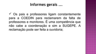 Informes gerais ...
 Os pais e professores ligam constantemente
para a COEDIN para reclamarem da falta de
professores e monitores. É uma competência que
não cabe a coordenação e sim a SUGEPE. A
reclamação pode ser feita a ouvidoria;
 
