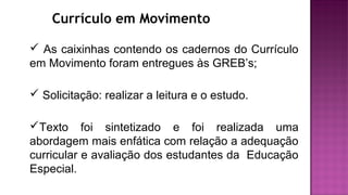 Currículo em Movimento
 As caixinhas contendo os cadernos do Currículo
em Movimento foram entregues às GREB’s;
 Solicitação: realizar a leitura e o estudo.
Texto foi sintetizado e foi realizada uma
abordagem mais enfática com relação a adequação
curricular e avaliação dos estudantes da Educação
Especial.
 