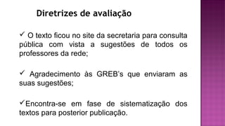 Diretrizes de avaliação
 O texto ficou no site da secretaria para consulta
pública com vista a sugestões de todos os
professores da rede;
 Agradecimento às GREB’s que enviaram as
suas sugestões;
Encontra-se em fase de sistematização dos
textos para posterior publicação.
 