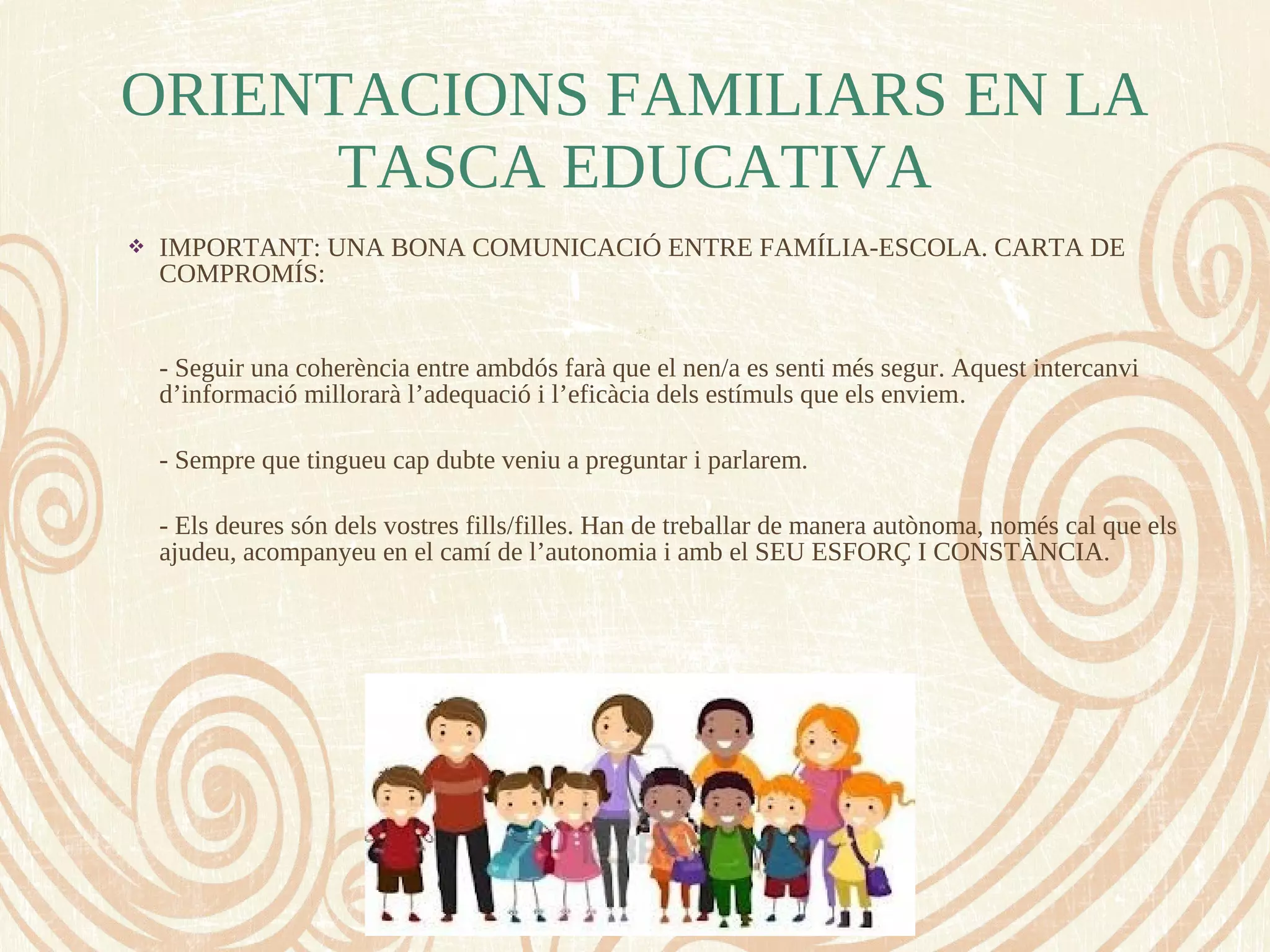  IMPORTANT: UNA BONA COMUNICACIÓ ENTRE FAMÍLIA-ESCOLA. CARTA DE
COMPROMÍS:
- Seguir una coherència entre ambdós farà que el nen/a es senti més segur. Aquest intercanvi
d’informació millorarà l’adequació i l’eficàcia dels estímuls que els enviem.
- Sempre que tingueu cap dubte veniu a preguntar i parlarem.
- Els deures són dels vostres fills/filles. Han de treballar de manera autònoma, només cal que els
ajudeu, acompanyeu en el camí de l’autonomia i amb el SEU ESFORÇ I CONSTÀNCIA.
ORIENTACIONS FAMILIARS EN LA
TASCA EDUCATIVA
 