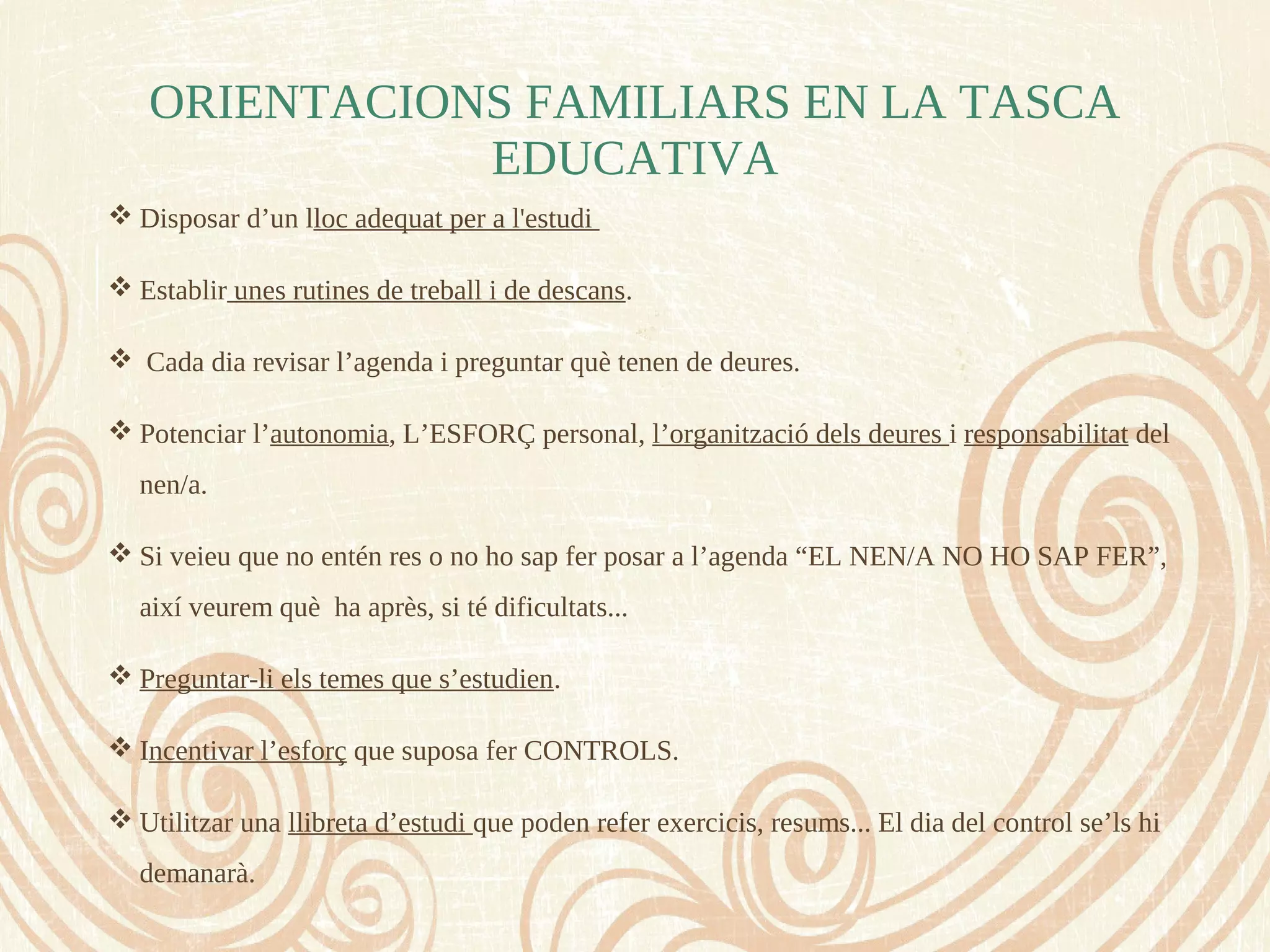  Disposar d’un lloc adequat per a l'estudi
 Establir unes rutines de treball i de descans.
 Cada dia revisar l’agenda i preguntar què tenen de deures.
 Potenciar l’autonomia, L’ESFORÇ personal, l’organització dels deures i responsabilitat del
nen/a.
 Si veieu que no entén res o no ho sap fer posar a l’agenda “EL NEN/A NO HO SAP FER”,
així veurem què ha après, si té dificultats...
 Preguntar-li els temes que s’estudien.
 Incentivar l’esforç que suposa fer CONTROLS.
 Utilitzar una llibreta d’estudi que poden refer exercicis, resums... El dia del control se’ls hi
demanarà.
ORIENTACIONS FAMILIARS EN LA TASCA
EDUCATIVA
 