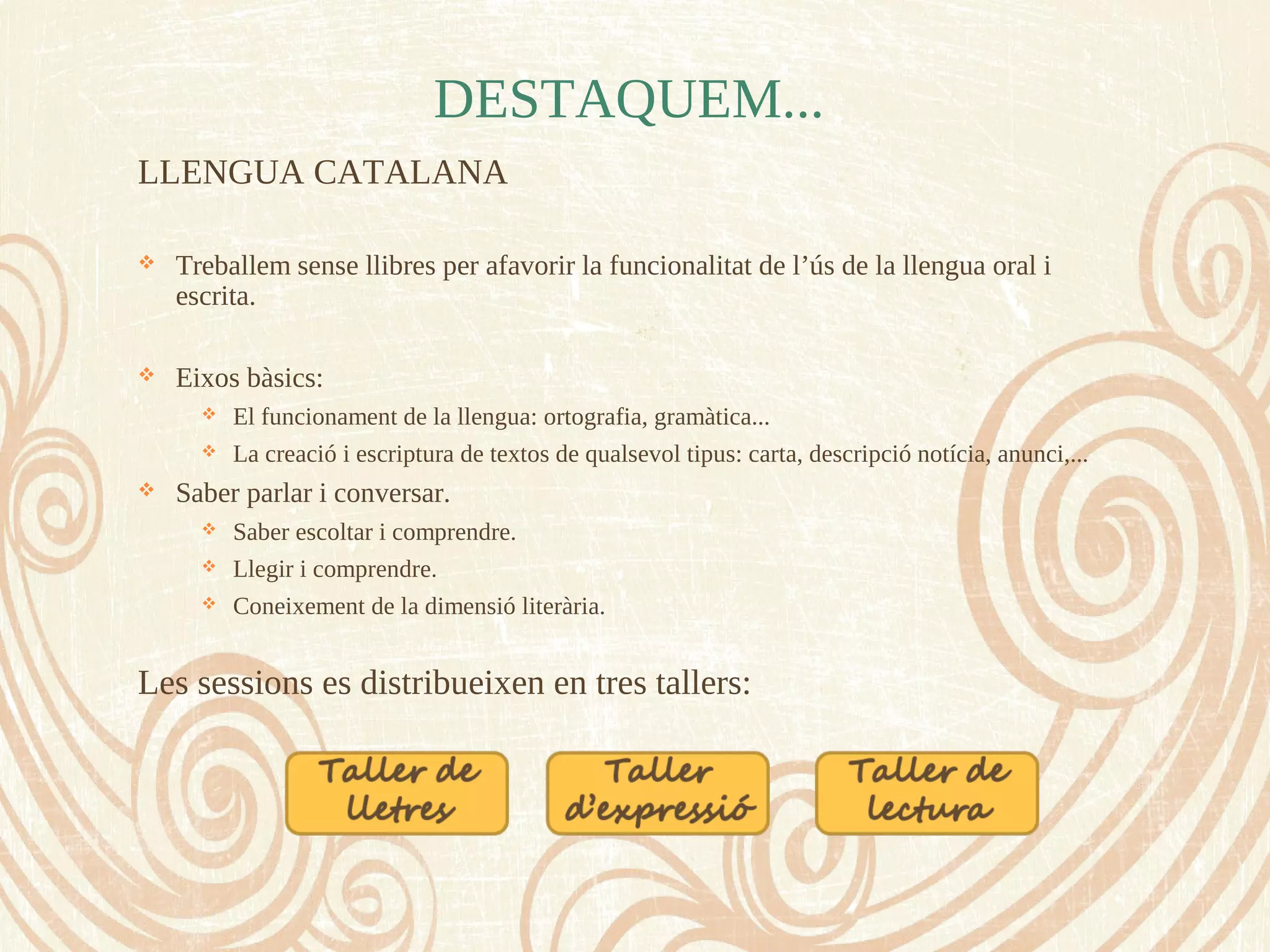 DESTAQUEM...
LLENGUA CATALANA
 Treballem sense llibres per afavorir la funcionalitat de l’ús de la llengua oral i
escrita.
 Eixos bàsics:
 El funcionament de la llengua: ortografia, gramàtica...
 La creació i escriptura de textos de qualsevol tipus: carta, descripció notícia, anunci,...
 Saber parlar i conversar.
 Saber escoltar i comprendre.
 Llegir i comprendre.
 Coneixement de la dimensió literària.
Les sessions es distribueixen en tres tallers:
 