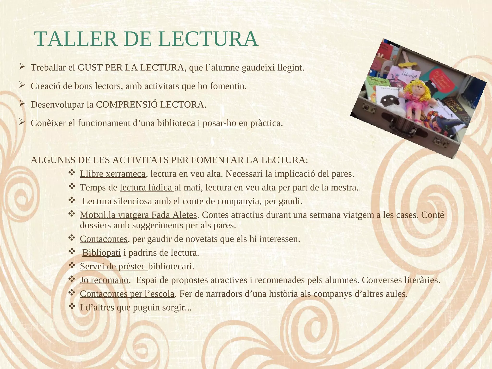 TALLER DE LECTURA
 Treballar el GUST PER LA LECTURA, que l’alumne gaudeixi llegint.
 Creació de bons lectors, amb activitats que ho fomentin.
 Desenvolupar la COMPRENSIÓ LECTORA.
 Conèixer el funcionament d’una biblioteca i posar-ho en pràctica.
ALGUNES DE LES ACTIVITATS PER FOMENTAR LA LECTURA:
 Llibre xerrameca, lectura en veu alta. Necessari la implicació del pares.
 Temps de lectura lúdica al matí, lectura en veu alta per part de la mestra..
 Lectura silenciosa amb el conte de companyia, per gaudi.
 Motxil.la viatgera Fada Aletes. Contes atractius durant una setmana viatgem a les cases. Conté
dossiers amb suggeriments per als pares.
 Contacontes, per gaudir de novetats que els hi interessen.
 Bibliopati i padrins de lectura.
 Servei de préstec bibliotecari.
 Jo recomano. Espai de propostes atractives i recomenades pels alumnes. Converses literàries.
 Contacontes per l’escola. Fer de narradors d’una història als companys d’altres aules.
 I d’altres que puguin sorgir...
 