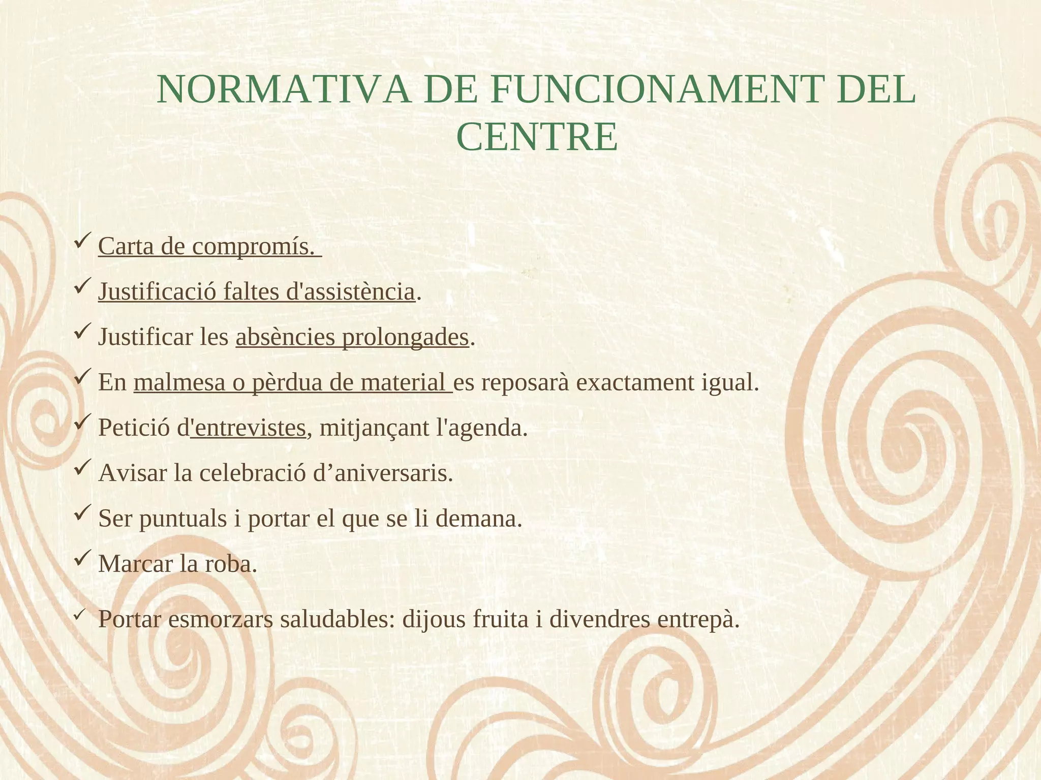 NORMATIVA DE FUNCIONAMENT DEL
CENTRE
 Carta de compromís.
 Justificació faltes d'assistència.
 Justificar les absències prolongades.
 En malmesa o pèrdua de material es reposarà exactament igual.
 Petició d'entrevistes, mitjançant l'agenda.
 Avisar la celebració d’aniversaris.
 Ser puntuals i portar el que se li demana.
 Marcar la roba.
 Portar esmorzars saludables: dijous fruita i divendres entrepà.
 