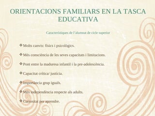 ORIENTACIONS FAMILIARS EN LA TASCA
EDUCATIVA
Característiques de l’alumnat de cicle superior
Molts canvis: físics i psicològics.
Més consciència de les seves capacitats i limitacions.
Pont entre la maduresa infantil i la pre-adolescència.
Capacitat crítica/ justícia.
Importància grup iguals.
Més independència respecte als adults.
Curiositat per aprendre.
 
