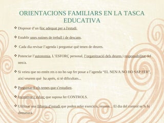  Disposar d’un lloc adequat per a l'estudi
 Establir unes rutines de treball i de descans.
 Cada dia revisar l’agenda i preguntar què tenen de deures.
 Potenciar l’autonomia, L’ESFORÇ personal, l’organització dels deures i responsabilitat del
nen/a.
 Si veieu que no entén res o no ho sap fer posar a l’agenda “EL NEN/A NO HO SAP FER”,
així veurem què ha après, si té dificultats...
 Preguntar-li els temes que s’estudien.
 Incentivar l’esforç que suposa fer CONTROLS.
 Utilitzar una llibreta d’estudi que poden refer exercicis, resums... El dia del control se’ls hi
demanarà.
ORIENTACIONS FAMILIARS EN LA TASCA
EDUCATIVA
 