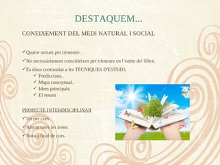CONEIXEMENT DEL MEDI NATURAL I SOCIAL
Quatre unitats per trimestre.
No necessàriament coincideixen per trimestre en l’ordre del llibre.
Es dóna continuïtat a les TÈCNIQUES D'ESTUDI:
 Prediccions.
 Mapa conceptual.
 Idees principals.
 El resum
PROJECTE INTERDISCIPLINAR
Un per curs
Afecta totes les àrees.
Nota a final de curs.
DESTAQUEM...
 
