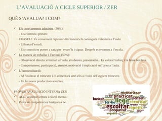 L’AVALUACIÓ A CICLE SUPERIOR / ZER
QUÈ S’AVALUA? I COM?
 Els coneixements adquirits. (50%):
- Els controls i proves:
CONSELL: És convenient repassar diàriament els continguts treballats a l’aula.
- Llibreta d’estudi.
- Els controls es porten a casa per veure’ls i signar. Després es retornen a l’escola.
 La manera de treballar i l’actitud (50%):
- Observació directa: el treball a l’aula, els deures, presentació... Es valora l’esforç i la feina ben feta.
- Comportament, participació, atenció, motivació i implicació en l’àrea a l’aula.
 L’Autoavaluació:
- Al finalitzar el trimestre i es comentarà amb ells a l’inici del següent trimestre.
- En les seves produccions escrites.
PROVES AVALUACIÓ INTERNA ZER
 ACL, velocitat lectora i càlcul mental.
 Prova de competències bàsiques a 6è.
 