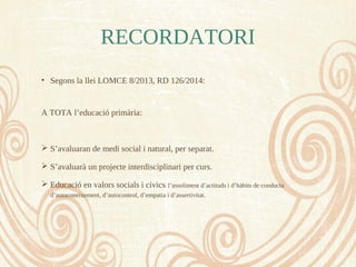 RECORDATORI
• Segons la llei LOMCE 8/2013, RD 126/2014:
A TOTA l’educació primària:
 S’avaluaran de medi social i natural, per separat.
 S’avaluarà un projecte interdisciplinari per curs.
 Educació en valors socials i cívics: l’assoliment d’actituds i d’hàbits de conducta
d’autoconeixement, d’autocontrol, d’empatia i d’assertivitat.
 