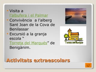 Activitats   extraescolars Visita a  l’albufera i el Palmar Convivència  a l’alberg Sant Joan de la Cova de Benilassar Excursió a la granja escola “ Torreta del Marqués ” de Benigànim. 