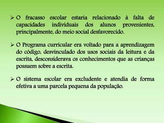  O fracasso escolar estaria relacionado à falta de
capacidades individuais dos alunos provenientes,
principalmente, do meio social desfavorecido.
 O Programa curricular era voltado para a aprendizagem
do código, desvinculado dos usos sociais da leitura e da
escrita, desconsiderava os conhecimentos que as crianças
possuem sobre a escrita.
 O sistema escolar era excludente e atendia de forma
efetiva a uma parcela pequena da população.
 