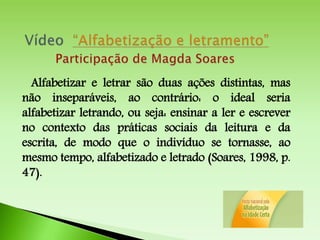 Alfabetizar e letrar são duas ações distintas, mas
não inseparáveis, ao contrário: o ideal seria
alfabetizar letrando, ou seja: ensinar a ler e escrever
no contexto das práticas sociais da leitura e da
escrita, de modo que o indivíduo se tornasse, ao
mesmo tempo, alfabetizado e letrado (Soares, 1998, p.
47).
 