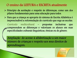  Princípio da aceitação e respeito às diferenças, como um dos
pilares fundamentais para uma educação para todos.
 Para que a criança se aproprie do sistema de Escrita Alfabética é
imprescindível a reformulação do currículo que rege as escolas.
Currículo multicultural – propostas inclusivas que
compreendem as diferenças e valorizam os alunos em suas
especificidades culturais linguísticas, étnicas ou de gênero.
Ampliação do acesso à alfabetização a um maior
número de crianças e respeito aos seus direitos de
aprendizagem.
O ensino da LEITURA e ESCRITA atualmente
 