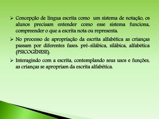  Concepção de língua escrita como um sistema de notação, os
alunos precisam entender como esse sistema funciona,
compreender o que a escrita nota ou representa.
 No processo de apropriação da escrita alfabética as crianças
passam por diferentes fases: pré-silábica, silábica, alfabética
(PSICOGÊNESE).
 Interagindo com a escrita, contemplando seus usos e funções,
as crianças se apropriam da escrita alfabética.
 