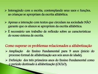  Interagindo com a escrita, contemplando seus usos e funções,
as crianças se apropriam da escrita alfabética.
 Apenas a interação com textos que circulam na sociedade NÃO
garante que os alunos se apropriem da escrita alfabética.
 É necessário um trabalho de reflexão sobre as características
do nosso sistema de escrita.
Como superar os problemas relacionados a alfabetização
 Ampliação do Ensino Fundamental para 9 anos (início do
processo formal de alfabetização aos seis anos de idade).
 Definição dos três primeiros anos do Ensino Fundamental como
o período destinado à alfabetização (CICLO).
 