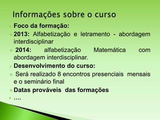  Foco da formação:
 2013: Alfabetização e letramento - abordagem
interdisciplinar
 2014: alfabetização Matemática com
abordagem interdisciplinar.
 Desenvolvimento do curso:
 Será realizado 8 encontros presenciais mensais
e o seminário final
 Datas prováveis das formações
 ....
 