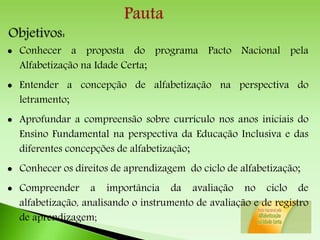  Conhecer a proposta do programa Pacto Nacional pela
Alfabetização na Idade Certa;
 Entender a concepção de alfabetização na perspectiva do
letramento;
 Aprofundar a compreensão sobre currículo nos anos iniciais do
Ensino Fundamental na perspectiva da Educação Inclusiva e das
diferentes concepções de alfabetização;
 Conhecer os direitos de aprendizagem do ciclo de alfabetização;
 Compreender a importância da avaliação no ciclo de
alfabetização, analisando o instrumento de avaliação e de registro
de aprendizagem;
 