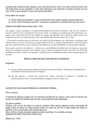 cometeu até os dias de hoje, porque o amor que Ele tem por você é um amor cheio de futuro. Ele
não está preso ao seu passado e a Ele não interessa o que você fez ou deixou de fazer de sua
vida, a Ele o que importa é o que você ainda pode fazer”.

Para refletir em equipe:

   1) Como podemos perceber o nosso crescimento como casal e equipe durante este ano?
   2) Como o tema de estudo de 2012 me ajudou a progredir no mandamento novo do amor?

PERGUNTAS SRB PARA O BALANÇO - 2012

Nas equipes, somos convidados a ir despertando atitudes que devemos assimilar e que vão nos levando a
um novo modo de viver: um modo de viver mais cristão. As equipes nos propõem que personalizemos esse
modo e que construamos não só na reunião de equipe, mas também com a ajuda de alguns meios, por
caminhos concretos, ao longo de todo o mês e nas atitudes que devemos tomar face à vida.
... É um apelo ao esforço pessoal e do casal: um esforço de discernimento, de criatividade e constância, que
abrange todo o nosso ser. Um esforço ao qual cada um de nós se obriga voluntariamente e não um esforço
que nos é imposto de fora. E isto, a partir de um mínimo que iremos aprofundar de uma maneira exigente.
Estes pontos concretos de esforço [...] abrem-nos a possibilidade de realizar por nós mesmos, em nossas
vidas, um verdadeiro encontro com o Senhor, que é o ponto de partida de toda conversão. Os PCEs são
escolhidos para que vivamos esse encontro e não para que se transformem numa rotina ou numa espécie de
devoção.

                        MÍSTICA DOS PONTOS CONCRETOS E PARTILHA

Perguntas:


   1) Em que o Estudo do documento Mística dos Pontos Concretos de Esforço e Partilha mais contribuiu para a
      conversão da vida pessoal, do casal e da Equipe?

   2) Em que aspectos, a mística da vivência dos Pontos Concretos de Esforços e Partilha nos
      proporcionaram crescer na espiritualidade conjugal no decorrer deste ano?




SUGESTÃO PARA UMA DINÂMICA NA REUNIÃO FORMAL:

Para a ruptura:

A reunião de balanço poderia ter um momento penitencial na ruptura, onde cada um levaria por
escrito um pedido de perdão para ser lido e queimado de modo adequado.

Ou para a partilha:
Colocar uma arvore de papel ou natural, embaixo dela colocar algumas frutas recortadas de
papel. Cada um retira um. Atrás deverá conter um nome de um Pce. A partir deste pce cada um
partilhar o seu crescimento nele durante este ano.
Obs: o CR e o Casal animador podem escolher qual fazer. Ou se farão as duas.
SUGESTÃO PARA TEXTO DE PARTILHA:

Mateus 25, 14-30
 