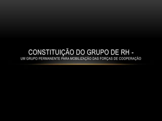 CONSTITUIÇÃO DO GRUPO DE RH -
UM GRUPO PERMANENTE PARA MOBILIZAÇÃO DAS FORÇAS DE COOPERAÇÃO
 