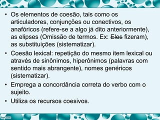 • Os elementos de coesão, tais como os
articuladores, conjunções ou conectivos, os
anafóricos (refere-se a algo já dito anteriormente),
as elipses (Omissão de termos. Ex: Eles fizeram),
as substituições (sistematizar).
• Coesão lexical: repetição do mesmo item lexical ou
através de sinônimos, hiperônimos (palavras com
sentido mais abrangente), nomes genéricos
(sistematizar).
• Emprega a concordância correta do verbo com o
sujeito.
• Utiliza os recursos coesivos.
 