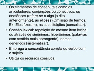 • Os elementos de coesão, tais como os
articuladores, conjunções ou conectivos, os
anafóricos (refere-se a algo já dito
anteriormente), as elipses (Omissão de termos.
Ex: Eles fizeram), as substituições (consolidar).
• Coesão lexical: repetição do mesmo item lexical
ou através de sinônimos, hiperônimos (palavras
com sentido mais abrangente), nomes
genéricos (sistematizar).
• Emprega a concordância correta do verbo com
o sujeito.
• Utiliza os recursos coesivos.
 