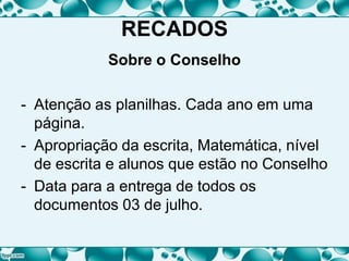 RECADOS
Sobre o Conselho
- Atenção as planilhas. Cada ano em uma
página.
- Apropriação da escrita, Matemática, nível
de escrita e alunos que estão no Conselho
- Data para a entrega de todos os
documentos 03 de julho.
 