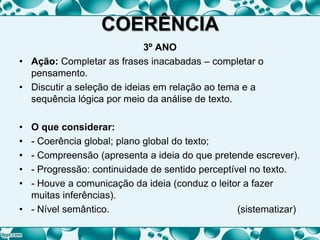 COERÊNCIA
3º ANO
• Ação: Completar as frases inacabadas – completar o
pensamento.
• Discutir a seleção de ideias em relação ao tema e a
sequência lógica por meio da análise de texto.
• O que considerar:
• - Coerência global; plano global do texto;
• - Compreensão (apresenta a ideia do que pretende escrever).
• - Progressão: continuidade de sentido perceptível no texto.
• - Houve a comunicação da ideia (conduz o leitor a fazer
muitas inferências).
• - Nível semântico. (sistematizar)
 