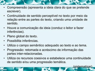 • Compreensão (apresenta a ideia clara do que se pretende
escrever).
• Continuidade de sentido perceptível no texto por meio da
relação entre as partes do texto, criando uma unidade de
sentido.
• Houve a comunicação da ideia (conduz o leitor a fazer
inferências).
• Plano global do texto.
• Possibilita inferências.
• Utiliza o campo semântico adequado ao texto e ao tema.
• Progressão: retomada e acréscimo de informação das
partes inter-relacionadas.
• Utiliza os recursos coesivos e estabelece uma continuidade
de sentido e/ou uma progressão temática.
(sistematizar)
 