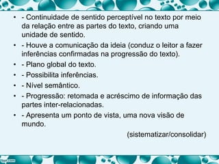 • - Continuidade de sentido perceptível no texto por meio
da relação entre as partes do texto, criando uma
unidade de sentido.
• - Houve a comunicação da ideia (conduz o leitor a fazer
inferências confirmadas na progressão do texto).
• - Plano global do texto.
• - Possibilita inferências.
• - Nível semântico.
• - Progressão: retomada e acréscimo de informação das
partes inter-relacionadas.
• - Apresenta um ponto de vista, uma nova visão de
mundo.
(sistematizar/consolidar)
 