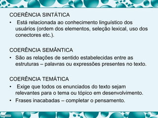 COERÊNCIA SINTÁTICA
• Está relacionada ao conhecimento linguístico dos
usuários (ordem dos elementos, seleção lexical, uso dos
conectores etc.).
COERÊNCIA SEMÂNTICA
• São as relações de sentido estabelecidas entre as
estruturas – palavras ou expressões presentes no texto.
COERÊNCIA TEMÁTICA
• Exige que todos os enunciados do texto sejam
relevantes para o tema ou tópico em desenvolvimento.
• Frases inacabadas – completar o pensamento.
 
