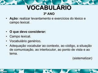 VOCABULÁRIO
3º ANO
• Ação: realizar levantamento e exercícios do léxico e
campo lexical.
• O que devo considerar:
• Campo lexical.
• Vocabulário genérico.
• Adequação vocabular ao contexto, ao código, a situação
de comunicação, ao interlocutor, ao ponto de vista e ao
tema.
(sistematizar)
 