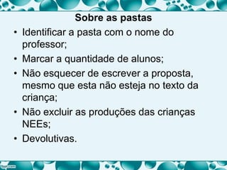Sobre as pastas
• Identificar a pasta com o nome do
professor;
• Marcar a quantidade de alunos;
• Não esquecer de escrever a proposta,
mesmo que esta não esteja no texto da
criança;
• Não excluir as produções das crianças
NEEs;
• Devolutivas.
 
