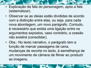 • Explicação da fala do personagem, após a fala
(sistematizar).
• Observar se as ideias estão divididas de acordo
com a distinção entre elas, ou seja, para cada
nova abordagem, um novo parágrafo. Contudo,
é necessário que exista uma ligação entre os
argumentos expostos, caso contrário, a coesão
não existirá (consolidar).
• Obs.: No texto narrativo, o parágrafo tem a
função de marcar passagens de cena,
mudanças de recorte no texto, à semelhança de
um movimento de câmera de filmar ao produzir
as imagens.
 
