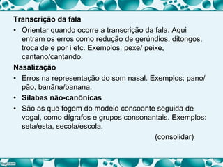 Transcrição da fala
• Orientar quando ocorre a transcrição da fala. Aqui
entram os erros como redução de gerúndios, ditongos,
troca de e por i etc. Exemplos: pexe/ peixe,
cantano/cantando.
Nasalização
• Erros na representação do som nasal. Exemplos: pano/
pão, banãna/banana.
• Sílabas não-canônicas
• São as que fogem do modelo consoante seguida de
vogal, como dígrafos e grupos consonantais. Exemplos:
seta/esta, secola/escola.
(consolidar)
 