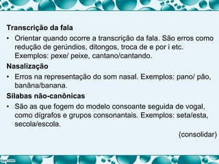 Transcrição da fala
• Orientar quando ocorre a transcrição da fala. São erros como
redução de gerúndios, ditongos, troca de e por i etc.
Exemplos: pexe/ peixe, cantano/cantando.
Nasalização
• Erros na representação do som nasal. Exemplos: pano/ pão,
banãna/banana.
Sílabas não-canônicas
• São as que fogem do modelo consoante seguida de vogal,
como dígrafos e grupos consonantais. Exemplos: seta/esta,
secola/escola.
(consolidar)
 