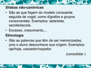 Sílabas não-canônicas
• São as que fogem do modelo consoante
seguida de vogal, como dígrafos e grupos
consonantais. Exemplos: seta/esta,
secola/escola.
• Excesso, crescimento,...
Etimologia
• São as palavras que têm de ser memorizadas,
pois o aluno desconhece sua origem. Exemplos:
oje/hoje, cassador/caçador.
(consolidar )
 