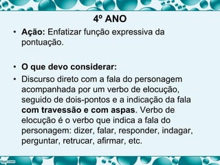 4º ANO
• Ação: Enfatizar função expressiva da
pontuação.
• O que devo considerar:
• Discurso direto com a fala do personagem
acompanhada por um verbo de elocução,
seguido de dois-pontos e a indicação da fala
com travessão e com aspas. Verbo de
elocução é o verbo que indica a fala do
personagem: dizer, falar, responder, indagar,
perguntar, retrucar, afirmar, etc.
 