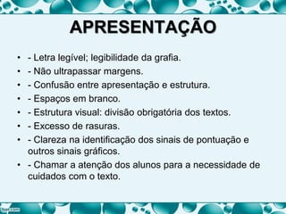 APRESENTAÇÃO
• - Letra legível; legibilidade da grafia.
• - Não ultrapassar margens.
• - Confusão entre apresentação e estrutura.
• - Espaços em branco.
• - Estrutura visual: divisão obrigatória dos textos.
• - Excesso de rasuras.
• - Clareza na identificação dos sinais de pontuação e
outros sinais gráficos.
• - Chamar a atenção dos alunos para a necessidade de
cuidados com o texto.
 
